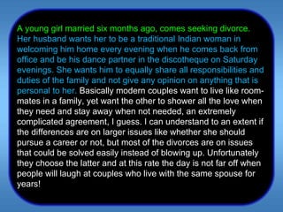 A young girl married six months ago, comes seeking divorce.  Her husband wants her to be a traditional Indian woman in welcoming him home every evening when he comes back from office and be his dance partner in the discotheque on Saturday evenings. She wants him to equally share all responsibilities and duties of the family and not give any opinion on anything that is personal to her.  Basically modern couples want to live like room-mates in a family, yet want the other to shower all the love when they need and stay away when not needed, an extremely complicated agreement, I guess. I can understand to an extent if the differences are on larger issues like whether she should pursue a career or not, but most of the divorces are on issues that could be solved easily instead of blowing up. Unfortunately they choose the latter and at this rate the day is not far off when people will laugh at couples who live with the same spouse for years!  