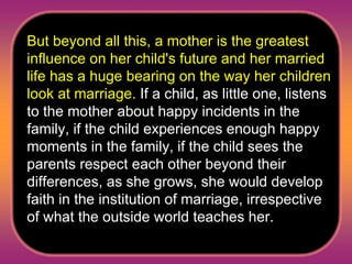 But beyond all this, a mother is the greatest influence on her child's future and her married life has a huge bearing on the way her children look at marriage.  If a child, as little one, listens to the mother about happy incidents in the family, if the child experiences enough happy moments in the family, if the child sees the parents respect each other beyond their differences, as she grows, she would develop faith in the institution of marriage, irrespective of what the outside world teaches her.  