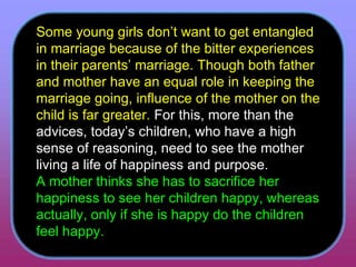 Some young girls don’t want to get entangled in marriage because of the bitter experiences in their parents’ marriage. Though both father and mother have an equal role in keeping the marriage going, influence of the mother on the child is far greater.  For this, more than the advices, today’s children, who have a high sense of reasoning, need to see the mother living a life of happiness and purpose.  A mother thinks she has to sacrifice her happiness to see her children happy, whereas actually, only if she is happy do the children feel happy.  