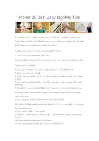 Moms’ 20 Best Baby proofing Tips 
It’s amazing what a newly (or not so newly) mobile baby can get into around your 
house. Keep your baby safe. Find out what baby proofing tips moms on the December 
2000 Playgroup message board wouldn’t do without. 
1. Take a new look at your house from your baby’s level. 
2. Clear all surfaces at or below your chest. 
3. Install rubber stoppers for the top of doors, so they only close a bit and baby’s little 
fingers won’t get pinched. 
4. Use plug covers that look like an outlet, but have to be twisted to work. 
5. Keep your purse out of reach. 
6. Install magnetic cabinet and drawer locks, which are trickier for little ones to learn 
to open. 
7. Use a mesh gate because baby is less likely to get hurt and it works well for large 
doorways. 
8. Doorknob covers stop your toddler from being able to open the door and run out. 
9. Remove rubber tips from door stoppers. It doesn’t cost a thing and is a common 
cause of choking. 
10. Use slip-proof mats underneath throw rugs and door mats. 
11. Install a deadbolt or chain at the top of exterior doors, so your toddler doesn’t open 
the door and run out. 
12. Use a toilet lid lock. Enough said! 
13. Drape a cloth diapers over the door top to keep baby from getting hurt, shutting 
the door. 
14. Install cover guards for sharp table corners. 
15. Use a TV guard to stop TV play. It covers all the controls. 
 