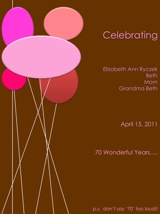 Celebrating Elizabeth Ann RyczekBeth Mom Grandma BethApril 15, 201170 Wonderful Years….p.s.  don’t say ‘70’ too loud!!