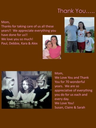 Thank You…..Mom,Thanks for taking care of us all these years!! We appreciate everything you have done for us!! We love you so much!Paul, Debbie, Kara & AlexMom, We Love You and Thank You for 70 wonderful years.  We are so appreciative of everything you do for us each and every day.  We Love You!Susan, Claire & Sarah 