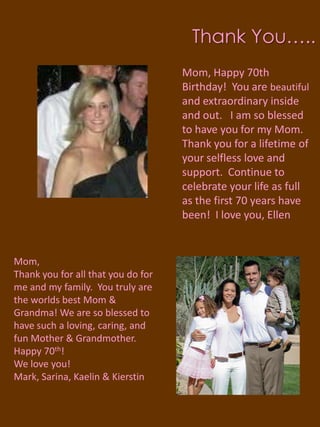 Thank You…..Mom, Happy 70th Birthday!  You are beautiful and extraordinary inside and out.   I am so blessed to have you for my Mom.  Thank you for a lifetime of your selfless love and support.  Continue to celebrate your life as full as the first 70 years have been!  I love you, EllenMom,Thank you for all that you do for me and my family.  You truly are the worlds best Mom & Grandma! We are so blessed to have such a loving, caring, and fun Mother & Grandmother.  Happy 70th!We love you!Mark, Sarina, Kaelin & Kierstin