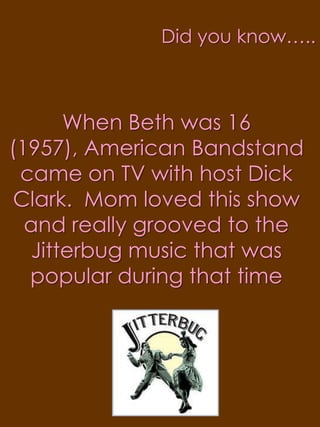 Did you know…..When Beth was 16 (1957), American Bandstand came on TV with host Dick Clark.  Mom loved this show and really grooved to the Jitterbug music that was popular during that time
