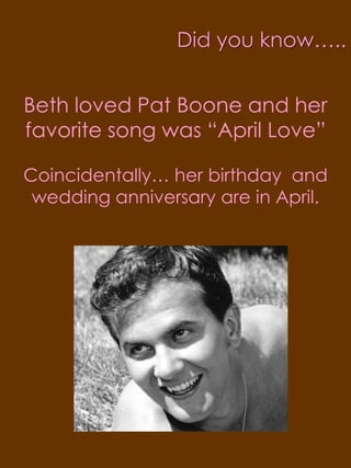 Did you know…..Beth loved Pat Boone and her favorite song was “April Love” Coincidentally… her birthday and wedding anniversary are in April.