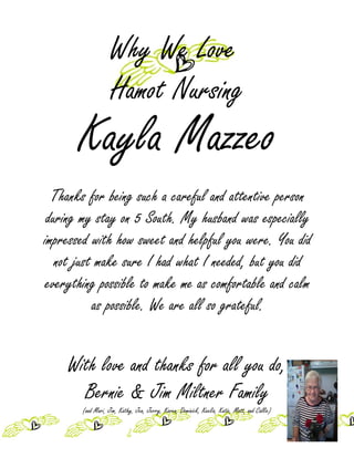 Why We Love
                   Hamot Nursing
       Kayla Mazzeo
  Thanks for being such a careful and attentive person
 during my stay on 5 South. My husband was especially
impressed with how sweet and helpful you were. You did
   not just make sure I had what I needed, but you did
 everything possible to make me as comfortable and calm
           as possible. We are all so grateful.


    With love and thanks for all you do,
      Bernie & Jim Miltner Family
       (and Mari, Jim, Kathy, Jen, Jerry, Karen, Dominick, Keelia, Katie, Matt, and Callie)
 