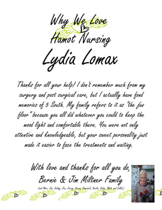 Why We Love
                      Hamot Nursing
               Lydia Lomax
 Thanks for all your help! I don't remember much from my
  surgery and post surgical care, but I actually have fond
  memories of 5 South. My family refers to it as “the fun
 floor” because you all did whatever you could to keep the
    mood light and comfortable there. You were not only
attentive and knowledgeable, but your sweet personality just
     made it easier to face the treatments and waiting.

       With love and thanks for all you do,
         Bernie & Jim Miltner Family
          (and Mari, Jim, Kathy, Jen, Jerry, Karen, Dominick, Keelia, Katie, Matt, and Callie)
 