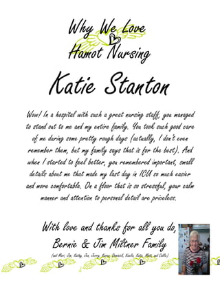 Why We Love
                     Hamot Nursing
        Katie Stanton
Wow! In a hospital with such a great nursing staff, you managed
to stand out to me and my entire family. You took such good care
   of me during some pretty rough days (actually, I don't even
 remember them, but my family says that is for the best). And
 when I started to feel better, you remembered important, small
  details about me that made my last day in ICU so much easier
and more comfortable. On a floor that is so stressful, your calm
      manner and attention to personal detail are priceless.


      With love and thanks for all you do,
        Bernie & Jim Miltner Family
         (and Mari, Jim, Kathy, Jen, Jerry, Karen, Dominick, Keelia, Katie, Matt, and Callie)
 