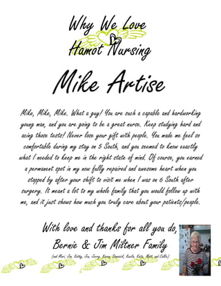 Why We Love
                        Hamot Nursing
              Mike Artise
Mike, Mike, Mike. What a guy! You are such a capable and hardworking
 young man, and you are going to be a great nurse. Keep studying hard and
 acing those tests! Never lose your gift with people. You made me feel so
  comfortable during my stay on 5 South, and you seemed to know exactly
what I needed to keep me in the right state of mind. Of course, you earned
  a permanent spot in my now fully repaired and awesome heart when you
    stopped by after your shift to visit me when I was on 6 South after
 surgery. It meant a lot to my whole family that you would follow up with
me, and it just shows how much you truly care about your patients/people.

         With love and thanks for all you do,
           Bernie & Jim Miltner Family
            (and Mari, Jim, Kathy, Jen, Jerry, Karen, Dominick, Keelia, Katie, Matt, and Callie)
 