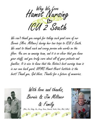 Why We Love
               Hamot Nursing
               ICU 2 South
We can't thank you enough for taking such good care of our
Bernie (Mrs. Miltner) during her two trips to ICU 2 South.
We want to thank each and every person who works on the
floor. You are an amazing team, and it is so clear that you know
your stuff, and you truly care about all of your patients and
families. It is nice to know that the Nation's best nursing team is
in our own back yard: UPMC Hamot Heart Institute is the
best! Thank you. God bless. Thanks for a future of memories.


                  With love and thanks,
                 Bernie & Jim Miltner
                        & Family
           (Mari, Jim, Kathy, Jen, Jerry, Karen, Dominick, Keelia, Katie, Matt, Callie)
 
