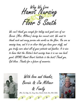 Why We Love
              Hamot Nursing
              Floor 5 South
We can't thank you enough for taking such good care of our
Bernie (Mrs. Miltner) during her recent visit. We want to
thank each and every person who works on the floor. You are an
amazing team, and it is so clear that you know your stuff, and
you truly care about all of your patients and families. It is nice
to know that the Nation's best nursing team is in our own back
yard: UPMC Hamot Heart Institute is the best! Thank you.
God bless. Thanks for a future of memories.



                 With love and thanks,
                Bernie & Jim Miltner
                       & Family
          (Mari, Jim, Kathy, Jen, Jerry, Karen, Dominick, Keelia, Katie, Matt, Callie)
 
