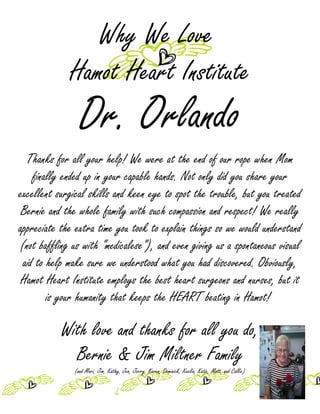 Why We Love
             Hamot Heart Institute
                 Dr. Orlando
  Thanks for all your help! We were at the end of our rope when Mom
    finally ended up in your capable hands. Not only did you share your
excellent surgical skills and keen eye to spot the trouble, but you treated
 Bernie and the whole family with such compassion and respect! We really
appreciate the extra time you took to explain things so we would understand
(not baffling us with “medicalese”), and even giving us a spontaneous visual
 aid to help make sure we understood what you had discovered. Obviously,
 Hamot Heart Institute employs the best heart surgeons and nurses, but it
        is your humanity that keeps the HEART beating in Hamot!

           With love and thanks for all you do,
             Bernie & Jim Miltner Family
               (and Mari, Jim, Kathy, Jen, Jerry, Karen, Dominick, Keelia, Katie, Matt, and Callie)
 