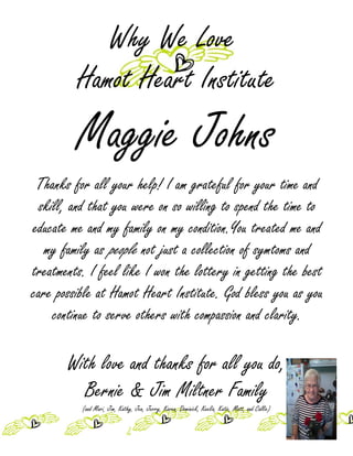 Why We Love
         Hamot Heart Institute
         Maggie Johns
 Thanks for all your help! I am grateful for your time and
  skill, and that you were on so willing to spend the time to
educate me and my family on my condition.You treated me and
   my family as people not just a collection of symtoms and
treatments. I feel like I won the lottery in getting the best
care possible at Hamot Heart Institute. God bless you as you
     continue to serve others with compassion and clarity.

       With love and thanks for all you do,
         Bernie & Jim Miltner Family
          (and Mari, Jim, Kathy, Jen, Jerry, Karen, Dominick, Keelia, Katie, Matt, and Callie)
 