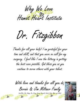Why We Love
    Hamot Heart Institute

   Dr. Fitzgibbon
Thanks for all your help! I am grateful for your
 time and skill, and that you were on call for my
surgery. I feel like I won the lottery in getting
   the best care possible. God bless you as you
    continue to serve others with your talent.


  With love and thanks for all you do,
    Bernie & Jim Miltner Family
     (and Mari, Jim, Kathy, Jen, Jerry, Karen, Dominick, Keelia, Katie, Matt, and Callie)
 