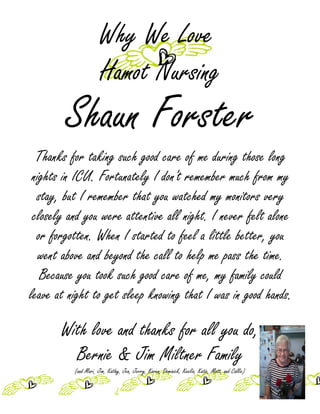 Why We Love
                      Hamot Nursing
        Shaun Forster
  Thanks for taking such good care of me during those long
 nights in ICU. Fortunately I don't remember much from my
  stay, but I remember that you watched my monitors very
 closely and you were attentive all night. I never felt alone
  or forgotten. When I started to feel a little better, you
   went above and beyond the call to help me pass the time.
   Because you took such good care of me, my family could
leave at night to get sleep knowing that I was in good hands.

       With love and thanks for all you do,
         Bernie & Jim Miltner Family
          (and Mari, Jim, Kathy, Jen, Jerry, Karen, Dominick, Keelia, Katie, Matt, and Callie)
 