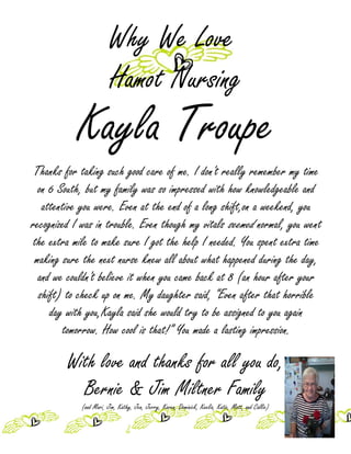 Why We Love
                        Hamot Nursing
           Kayla Troupe
 Thanks for taking such good care of me. I don't really remember my time
  on 6 South, but my family was so impressed with how knowledgeable and
   attentive you were. Even at the end of a long shift,on a weekend, you
recognized I was in trouble. Even though my vitals seemed normal, you went
the extra mile to make sure I got the help I needed. You spent extra time
 making sure the next nurse knew all about what happened during the day,
  and we couldn't believe it when you came back at 8 (an hour after your
  shift) to check up on me. My daughter said, “Even after that horrible
     day with you,Kayla said she would try to be assigned to you again
        tomorrow. How cool is that!” You made a lasting impression.

         With love and thanks for all you do,
           Bernie & Jim Miltner Family
            (and Mari, Jim, Kathy, Jen, Jerry, Karen, Dominick, Keelia, Katie, Matt, and Callie)
 