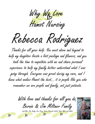 Why We Love
                      Hamot Nursing
  Rebecca Rodriguez
  Thanks for all your help. You went above and beyond to
help my daughter locate a lost package and flowers, and you
    took the time to empathize with me and share personal
 experience to help my family better understand what I was
  going through. Everyone was great during my care, and I
know what makes Hamot the best... it is people like you who
    remember we are people and family, not just patients.

       With love and thanks for all you do,
         Bernie & Jim Miltner Family
          (and Mari, Jim, Kathy, Jen, Jerry, Karen, Dominick, Keelia, Katie, Matt, and Callie)
 