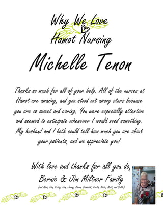 Why We Love
                      Hamot Nursing
       Michelle Tenon
Thanks so much for all of your help. All of the nurses at
 Hamot are amazing, and you stood out among stars because
you are so sweet and caring. You were especially attentive
and seemed to anticipate whenever I would need something.
My husband and I both could tell how much you are about
           your patients, and we appreciate you!


       With love and thanks for all you do,
         Bernie & Jim Miltner Family
          (and Mari, Jim, Kathy, Jen, Jerry, Karen, Dominick, Keelia, Katie, Matt, and Callie)
 