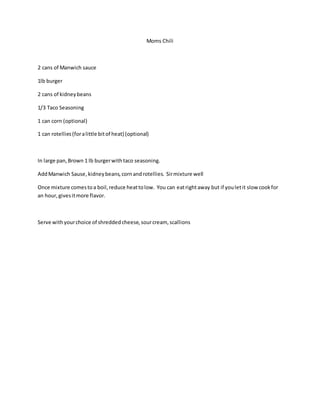 Moms Chili
2 cans of Manwich sauce
1lb burger
2 cans of kidneybeans
1/3 Taco Seasoning
1 can corn (optional)
1 can rotellies(foralittle bitof heat) (optional)
In large pan,Brown 1 lb burgerwithtaco seasoning.
AddManwich Sause,kidneybeans,cornandrotellies. Sirmixture well
Once mixture comestoa boil,reduce heattolow. You can eatrightaway but if youletit slow cookfor
an hour,givesitmore flavor.
Serve withyourchoice of shreddedcheese,sourcream, scallions
 