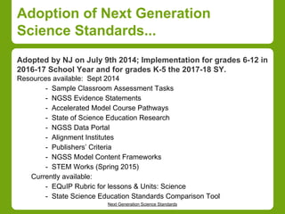 Adoption of Next Generation 
Science Standards... 
Adopted by NJ on July 9th 2014; Implementation for grades 6-12 in 
2016-17 School Year and for grades K-5 the 2017-18 SY. 
Resources available: Sept 2014 
- Sample Classroom Assessment Tasks 
- NGSS Evidence Statements 
- Accelerated Model Course Pathways 
- State of Science Education Research 
- NGSS Data Portal 
- Alignment Institutes 
- Publishers’ Criteria 
- NGSS Model Content Frameworks 
- STEM Works (Spring 2015) 
Currently available: 
- EQuIP Rubric for lessons & Units: Science 
- State Science Education Standards Comparison Tool 
Next Generation Science Standards 
 
