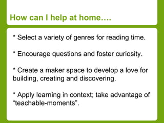 How can I help at home…. 
* Select a variety of genres for reading time. 
* Encourage questions and foster curiosity. 
* Create a maker space to develop a love for 
building, creating and discovering. 
* Apply learning in context; take advantage of 
“teachable-moments”. 
 