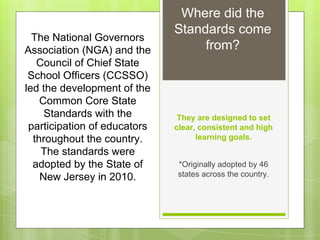 Where did the 
Standards come 
from? The National Governors 
Association (NGA) and the 
Council of Chief State 
School Officers (CCSSO) 
led the development of the 
They are designed to set 
clear, consistent and high 
learning goals. 
*Originally adopted by 46 
states across the country. 
Common Core State 
Standards with the 
participation of educators 
throughout the country. 
The standards were 
adopted by the State of 
New Jersey in 2010. 
 