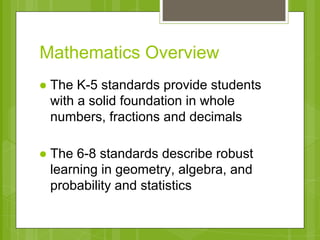 Mathematics Overview 
● The K-5 standards provide students 
with a solid foundation in whole 
numbers, fractions and decimals 
● The 6-8 standards describe robust 
learning in geometry, algebra, and 
probability and statistics 
 