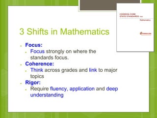 3 Shifts in Mathematics 
● Focus: 
● Focus strongly on where the 
standards focus. 
● Coherence: 
● Think across grades and link to major 
topics 
● Rigor: 
● Require fluency, application and deep 
understanding 
 