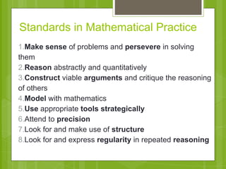 Standards in Mathematical Practice 
1.Make sense of problems and persevere in solving 
them 
2.Reason abstractly and quantitatively 
3.Construct viable arguments and critique the reasoning 
of others 
4.Model with mathematics 
5.Use appropriate tools strategically 
6.Attend to precision 
7.Look for and make use of structure 
8.Look for and express regularity in repeated reasoning 
 