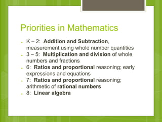 Priorities in Mathematics 
● K – 2: Addition and Subtraction, 
measurement using whole number quantities 
● 3 – 5: Multiplication and division of whole 
numbers and fractions 
● 6: Ratios and proportional reasoning; early 
expressions and equations 
● 7: Ratios and proportional reasoning; 
arithmetic of rational numbers 
● 8: Linear algebra 
 