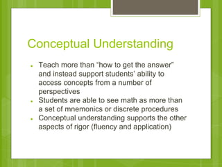 Conceptual Understanding 
● Teach more than “how to get the answer” 
and instead support students’ ability to 
access concepts from a number of 
perspectives 
● Students are able to see math as more than 
a set of mnemonics or discrete procedures 
● Conceptual understanding supports the other 
aspects of rigor (fluency and application) 
 
