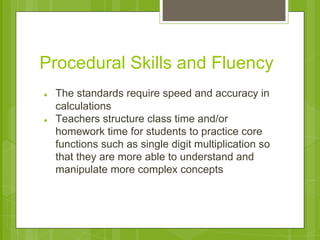 Procedural Skills and Fluency 
● The standards require speed and accuracy in 
calculations 
● Teachers structure class time and/or 
homework time for students to practice core 
functions such as single digit multiplication so 
that they are more able to understand and 
manipulate more complex concepts 
 