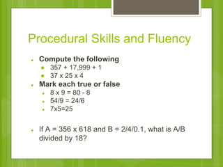 Procedural Skills and Fluency 
● Compute the following 
● 357 + 17,999 + 1 
● 37 x 25 x 4 
● Mark each true or false 
● 8 x 9 = 80 - 8 
● 54/9 = 24/6 
● 7x5=25 
● If A = 356 x 618 and B = 2/4/0.1, what is A/B 
divided by 18? 
 