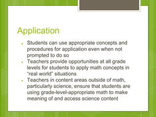 Application 
● Students can use appropriate concepts and 
procedures for application even when not 
prompted to do so 
● Teachers provide opportunities at all grade 
levels for students to apply math concepts in 
“real world” situations 
● Teachers in content areas outside of math, 
particularly science, ensure that students are 
using grade-level-appropriate math to make 
meaning of and access science content 
 