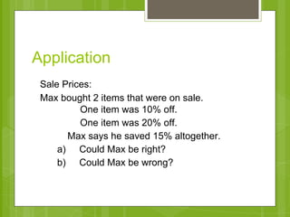 Application 
Sale Prices: 
Max bought 2 items that were on sale. 
One item was 10% off. 
One item was 20% off. 
Max says he saved 15% altogether. 
a) Could Max be right? 
b) Could Max be wrong? 
 