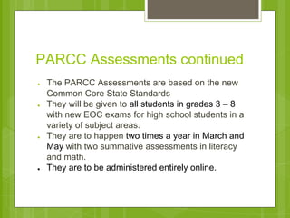 PARCC Assessments continued 
● The PARCC Assessments are based on the new 
Common Core State Standards 
● They will be given to all students in grades 3 – 8 
with new EOC exams for high school students in a 
variety of subject areas. 
● They are to happen two times a year in March and 
May with two summative assessments in literacy 
and math. 
● They are to be administered entirely online. 
 