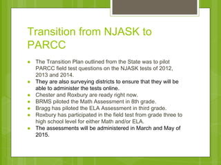 Transition from NJASK to 
PARCC 
● The Transition Plan outlined from the State was to pilot 
PARCC field test questions on the NJASK tests of 2012, 
2013 and 2014. 
● They are also surveying districts to ensure that they will be 
able to administer the tests online. 
● Chester and Roxbury are ready right now. 
● BRMS piloted the Math Assessment in 8th grade. 
● Bragg has piloted the ELA Assessment in third grade. 
● Roxbury has participated in the field test from grade three to 
high school level for either Math and/or ELA. 
● The assessments will be administered in March and May of 
2015. 
 