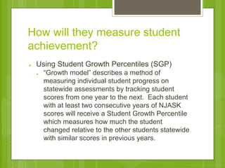 How will they measure student 
achievement? 
● Using Student Growth Percentiles (SGP) 
● “Growth model” describes a method of 
measuring individual student progress on 
statewide assessments by tracking student 
scores from one year to the next. Each student 
with at least two consecutive years of NJASK 
scores will receive a Student Growth Percentile 
which measures how much the student 
changed relative to the other students statewide 
with similar scores in previous years. 
 