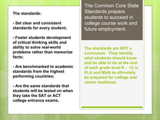 The Common Core State 
Standards prepare 
students to succeed in 
college course work and 
future employment. 
The standards are NOT a 
curriculum. They identify 
what students should know 
and be able to do at the end 
of each grade level K - 12 in 
ELA and Math to ultimately 
be prepared for college and 
career readiness. 
The standards: 
- Set clear and consistent 
standards for every student; 
- Foster students development 
of critical thinking skills and 
ability to solve real-world 
problems rather than memorize 
facts; 
- Are benchmarked to academic 
standards from the highest 
performing countries; 
- Are the same standards that 
students will be tested on when 
they take the SAT or ACT 
college entrance exams. 
 