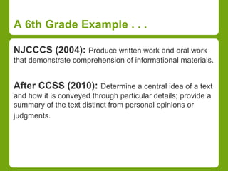 A 6th Grade Example . . . 
NJCCCS (2004): Produce written work and oral work 
that demonstrate comprehension of informational materials. 
After CCSS (2010): Determine a central idea of a text 
and how it is conveyed through particular details; provide a 
summary of the text distinct from personal opinions or 
judgments. 
 