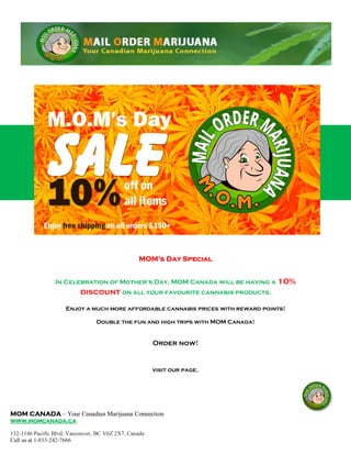 MOM CANADA – Your Canadian Marijuana Connection
www.momcanada.ca
132-1146 Pacific Blvd, Vancouver, BC V6Z 2X7, Canada
Call us at 1-833-242-7666
MOM’s Day Special
In Celebration of Mother's Day, MOM Canada will be having a 10%
discount on all your favourite cannabis products.
Enjoy a much more affordable cannabis prices with reward points!
Double the fun and high trips with MOM Canada!
Order now!
visit our page.
 