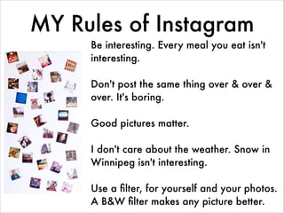MY Rules of Instagram
Be interesting. Every meal you eat isn't
interesting.
!
Don't post the same thing over & over &
over. It's boring.
!
Good pictures matter.
!
I don't care about the weather. Snow in
Winnipeg isn't interesting.
!
Use a ﬁlter, for yourself and your photos.
A B&W ﬁlter makes any picture better.
 