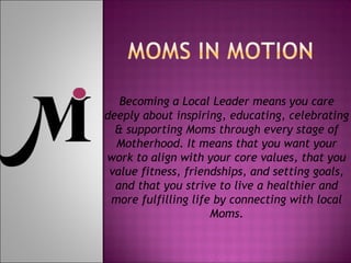 Becoming a Local Leader means you care
deeply about inspiring, educating, celebrating
& supporting Moms through every stage of
Motherhood. It means that you want your
work to align with your core values, that you
value fitness, friendships, and setting goals,
and that you strive to live a healthier and
more fulfilling life by connecting with local
Moms.
 