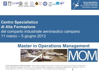 Centro Specialistico
di Alta Formazione
del comparto industriale aeronautico campano
11 marzo – 5 giugno 2013

                      Master in Operations Management



  “Centro specialistico di Alta formazione” del comparto industriale aeronautico campano, facente parte del Programma Regionale
  unitario 2007/2013, approvato con D.G.R. n.1675 del 24/10/2008, e aggiudicato in via definitiva dalla Regione Campania - A.G.C. 17,
  in data 04/03/2010, con D.D. n. 53 con indicazione di STOA’ - S.C.p.A quale Associato Capogruppo.
                                                                                                              1
 