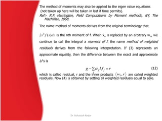Dr. Ashutosh Kedar
The method of moments may also be applied to the eigen value equations
(not taken up here will be taken in last if time permits).
Ref:- R.F. Harrington, Field Computations by Moment methods, NY, The
MacMillan, 1968.
The name method of moments derives from the original terminology that
is the nth moment of f. When xn is replaced by an arbitrary wn, we
continue to call the integral a moment of f. the name method of weighted
residuals derives from the following interpretation. If (3) represents an
approximate equality, then the difference between the exact and approximate
Lf s is
(12)
which is called residual, r and the inner products are called weighted
residuals. Now (4) is obtained by setting all weighted residuals equal to zero.
 dxxfxn
)(
 
j
jj rLfg 
rwi ,
 