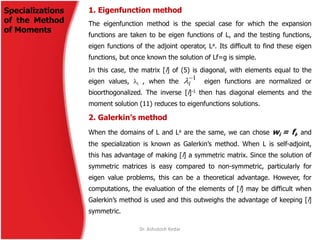 1. Eigenfunction method
The eigenfunction method is the special case for which the expansion
functions are taken to be eigen functions of L, and the testing functions,
eigen functions of the adjoint operator, La. Its difficult to find these eigen
functions, but once known the solution of Lf=g is simple.
In this case, the matrix [l] of (5) is diagonal, with elements equal to the
eigen values, i , when the eigen functions are normalized or
bioorthogonalized. The inverse [l]-1 then has diagonal elements and the
moment solution (11) reduces to eigenfunctions solutions.
2. Galerkin’s method
When the domains of L and La are the same, we can chose wi = fi, and
the specialization is known as Galerkin’s method. When L is self-adjoint,
this has advantage of making [l] a symmetric matrix. Since the solution of
symmetric matrices is easy compared to non-symmetric, particularly for
eigen value problems, this can be a theoretical advantage. However, for
computations, the evaluation of the elements of [l] may be difficult when
Galerkin’s method is used and this outweighs the advantage of keeping [l]
symmetric.
1
i
Dr. Ashutosh Kedar
Specializations
of the Method
of Moments
 