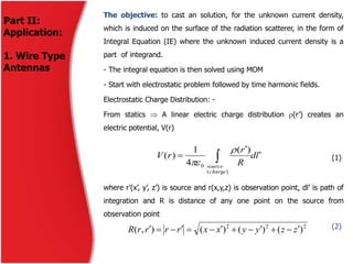 Part II:
Application:
1. Wire Type
Antennas
The objective: to cast an solution, for the unknown current density,
which is induced on the surface of the radiation scatterer, in the form of
Integral Equation (IE) where the unknown induced current density is a
part of integrand.
- The integral equation is then solved using MOM
- Start with electrostatic problem followed by time harmonic fields.
Electrostatic Charge Distribution: -
From statics  A linear electric charge distribution (r’) creates an
electric potential, V(r)
(1)
where r’(x’, y’, z’) is source and r(x,y,z) is observation point, dl’ is path of
integration and R is distance of any one point on the source from
observation point
(2)
ld
R
r
rV
ech
source


 
)arg(
0
)(
4
1
)(


222
)()()(),( zzyyxxrrrrR 
 
