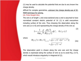 (1) may be used to calculate the potential that are due to any known line
charge density.
difficult for complex geometries, unknown line charge density-use of IE-
MOM technique for solving.
(A). Finite Straight Wire
The wire is of length l, and cross-sectional area a and is assumed to have
normalized constant electric potential of 1V. (1) is valid everywhere
including surface of the wire. Thus choosing the observation along the
wire axis (x=z=0) and representing the charge density of the wire as
(2)
where
(2a)
The observation point is chosen along the wire axis and the charge
density is expressed along the surface of wire so as to avoid R(y, y’)=0,
which would introduce singularity in integrand of (2).
lyyd
yyR
yl



  0;
),(
)(
4
1
1
0
0


22
222
0
)(
])[()(),(),(
ayy
zxyyrrRyyR zx

 
Dr. Ashutosh Kedar
 