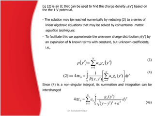 Eq (2) is an IE that can be used to find the charge density (y’) based on
the the 1-V potential.
- The solution may be reached numerically by reducing (2) to a series of
linear algebraic equations that may be solved by conventional matrix
equation techniques.
- To facilitate this we approximate the unknown charge distribution (y’) by
an expansion of N known terms with constant, but unknown coefficients,
i.e.,
(3)
(4)
Since (4) is a non-singular integral, its summation and integration can be
interchanged
(4a)
   ygayp
N
n
nn
 1
ydyga
yyR
N
n
nn
l








  10
0 )(
),(
1
4)2( 
 




N
n
l
n
n yd
ayy
yg
a
1 0
220
)(
)(
4
Dr. Ashutosh Kedar
 