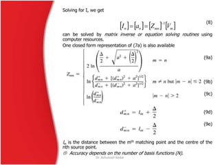 Solving for I, we get
(8)
can be solved by matrix inverse or equation solving routines using
computer resources.
One closed form representation of (7a) is also available
(9a)
(9b)
(9c)
(9d)
(9e)
lm is the distance between the mth matching point and the centre of the
nth source point.
 Accuracy depends on the number of basis functions (N).
       mmnnn VZaI
1

Dr. Ashutosh Kedar
 